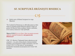  Rolul unic al Sfintei Scripturi în viaţa
Bisericii.
"În Cuvântul lui Dumnezeu se află atâta putere şi tărie
încât el constituie pentru Biserică sprijin şi forţă, iar
pentru fiii Bisericii tăria credinţei, hrană a sufletului,
izvor curat şi nesecat al vieţii spirituale
Marcu 12:24 Şi le-a zis Iisus: Oare nu pentru aceasta
rătăciţi, neştiind Scripturile, nici puterea lui
Dumnezeu?
CBC 133. Biserica "îndeamnă foarte stăruitor pe toţi
creştinii (...) ca, prin citirea deasă a dumnezeieştilor
Scripturi, să-şi însuşească ''înalta cunoaştere a lui Isus
Cristos'' (Fil 3, 8). Într-adevăr ''necunoaşterea
Scripturilor înseamnă necunoaşterea lui Cristos'' (Sf.
Ieronim)
SF. SCRIPTURĂ HRĂNEŞTE BISERICA
 
