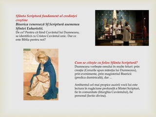 Sfânta Scriptură fundament al credinţei
creştine
Biserica venerează Sf.Scriptură asemenea
Sfintei Euharistii.
De ce? Pentru că fiind Cuvântul lui Dumnezeu,
se identifică cu Cristos Cuvântul unic. Dar ce
este Biblia pentru noi?
Cum se citeşte cu folos Sfânta Scriptură?
Dumnezeu vorbeşte omului în multe feluri: prin
creaţie (Cerurile spun măreţia lui Dumnezeu),
prin evenimente, prin magisteriul Bisericii
(predica duminicală), dar ...
Ambientul cel mai propice auzirii vocii lui este
lectura în rugăciune profundă a Sfintei Scripturi,
fie în comunitate (liturghia Cuvântului), fie
personal (lectio divina).
 
