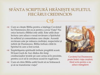 
 Cum se citeşte Biblia pentru a înțelege Cuvântul
lui Dumnezeu din ea și pentru a avea Viața? Nu
orice lectură a Bibliei este utilă. Este utilă doar
lectura care aduce o nouă revărsare a Spiritului
în sufletul și comunitatea care citește. Această
revărsare este pe măsura credinței, respectului și
iubirii de Dumnezeu. Biblia trebuie citită în
Spiritul în care a fost scrisă.
 Împărtăşania spirituală trebuie pregătită acasă.
Sf.Ioan Gură de Aur dădea din timp
credincioşilor textele pe care urma să le prezinte,
pentru ca ei să le cerceteze acasă în rugăciune.
 Cum să citim Biblia astfel încât să ne hrănească
şi să ne transforme viaţa?
SFÂNTA SCRIPTURĂ HRĂNEŞTE SUFLETUL
FIECĂRUI CREDINCIOS
Cuvântul lui Dumnezeu
poate hrăni viaţa creştină,
fiind scris pentru a ne
aduce mângâiere
 