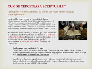 CUM SE CERCETEAZĂ SCRIPTURILE ?
Primul pas este familiarizarea cu Sfânta Scriptură printr-o lectură
simplă şi continuă.
Împăratul lui Israel trebuia să citească zilnic Legea.
„Cînd se va aşeza pe scaunul de domnie al împărăţiei lui, să scrie pentru el,
într'o carte, o copie a acestei legi, pe care s'o ia dela preoţii din neamul
Leviţilor. Va trebui s'o aibă cu el şi s'o citească în toate zilele vieţii lui, ca să
înveţe să se teamă de Domnul, Dumnezeul lui, să păzească şi să împlinească
toate cuvintele din legea aceasta şi toate poruncile acestea.” (Deut 17,18-19)
Acum fiecare avem o Biblie, „a noastră”, pe care o putem citi
în toate zilele. Nu trebuie să citim mult zilnic ci să ne facem
o obişninţă cotidiană. Propuneţi să începi astăzi lectura ei şi
să o termini într-un timp fix (într-un an, sau doi).
Important este să nu treacă nici o zi fără Cuvântul lui
Dumnezeu.
Întâlnirea cu Isus mediată de Scripturi
Citind zilnic, îl voi cunoaşte tot mai bine pe Dumnezeu, pe Isus, modul lui de a fi şi de a
acţiona, opţiunile sale de viaţă. Treptat, după un timp, Spiritul Scripturilor va forma în viaţa
mea o mentalitate asemănătoare Apostolilor.
Încrederea că Dumnezeu poate interveni în viaţa mea va spori. „Şi tot ce a fost scris mai
înainte, a fost scris pentru învăţătura noastră, pentru ca, prin răbdarea şi prin mângîierea pe care o
dau Scripturile, să avem nădejde”. (Rom 15,4)
 