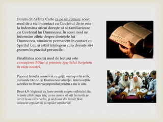 Putem citi Sfânta Carte ca pe un roman; acest
mod de a sta în contact cu Cuvântul divin este
la îndemâna oricui doreşte să se familiarizeze
cu Cuvântul lui Dumnezeu. În acest mod ne
informăm zilnic despre dorinţele lui
Dumnezeu, rămânem permanent în contact cu
Spiritul Lui, şi astfel înţelegem cum doreşte să-i
punem în practică poruncile.
Finalitatea acestui mod de lectură este
cunoaşterea Bibliei şi primirea Spiritului Scripturii
în viaţa noastră.
Poporul Israel a conservat cu grijă, oral apoi în scris,
minunile făcute de Dumnezeul alianţei, intervenţiile
salvifice în favoarea poporului pentru a nu le uita
Deut 4,9: Veghează cu luare aminte asupra sufletului tău,
în toate zilele vieţii tale, ca nu cumva să uiţi lucrurile pe
cari ţi le-au văzut ochii, şi să-ţi iasă din inimă; fă-le
cunoscut copiilor tăi şi copiilor copiilor tăi.
 