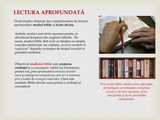 Două moduri distincte dar complementare de lectură
aprofundată: studiul biblic și lectio divina.
LECTURA APROFUNDATĂ
Ambele moduri sunt strict necesare pentru că
abordează Scriptura din unghiuri diferite. De
aceea, studiul biblic fără lectio ar rămâne un simplu
exerciţiu intelectual. Iar calitatea „lecturii meditate în
rugăciune” depinde covârşitor de timpul acordat în
prealabil studiului.
Obiectivul studiului biblic este creşterea
credinţei şi a cunoaşterii iubirii lui Dumnezeu
pentru noi, prin aprofundarea sensului textelor
sacre şi înţelegerea mesajului pe care ni l-a transmis
prin Cuvânt de-a lungul veacurilor. Când este
studiată, Biblia devine sursa primă a credinţei şi
cunoaşterii.
Prin studiu biblic căutăm să ne informăm,
să înţelegem, să dobândim cunoştinţe
exacte şi cât mai riguroase, să ne
structurăm şi să ne consolidăm
cunoştinţele.
 
