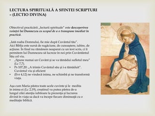 LECTURA SPIRITUALĂ A SFINTEI SCRIPTURI
– (LECTIO DIVINA)
Obiectivul practicării „lecturii spirituale” este descoperirea
voinţei lui Dumnezeu cu scopul de a o transpune imediat în
practică.
„Iată roaba Domnului, fie mie după Cuvântul tău”.
Aici Biblia este sursă de rugăciune, de cunoaştere, iubire, de
acţiune. În final nu rămânem neaparat cu un text scris, ci îi
permitem lui Dumnezeu să lucreze în noi prin Cuvântântul
Său cel viu.
• „Spune numai un Cuvânt şi se va tămădui sufletul meu”
(Lc 7,7).
• Ps 107,20: „A trimis Cuvântul său şi i-a tămăduit”.
Cuvântul viu şi eficient
• (Evr 4,12) ne vindecă inima, ne schimbă şi ne transformă
viaţa.
Aşa cum Maria păstra toate acele cuvinte şi le medita
în inima ei (Lc 2,19), creştinul va putea păstra de-a
lungul zilei atenţia iubitoare la prezenţa şi lucrarea
divină în viaţa sa dacă va începe fiecare dimineaţă cu o
meditaţie biblică.
 