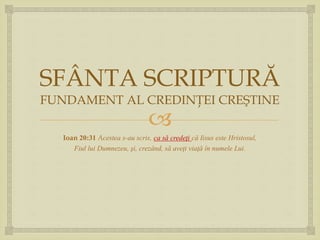 
SFÂNTA SCRIPTURĂ
FUNDAMENT AL CREDINŢEI CREŞTINE
Ioan 20:31 Acestea s-au scris, ca să credeţi că Iisus este Hristosul,
Fiul lui Dumnezeu, şi, crezând, să aveţi viaţă în numele Lui.
 