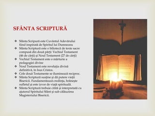  Sfânta Scripură este Cuvântul Adevărului
fiind inspirată de Spiritul lui Dumnezeu
 Sfânta Scriptură este o biliotecă de texte sacre
compusă din două părţi: Vechiul Testament
(46 de cărţi) şi Noul Testament (27 de cărţi)
 Vechiul Testament este o mărturie a
pedagogiei divine
 Noul Testament este revelaţia divină
definitivă, în Isus Cristos.
 Cele două Testamente se iluminează reciproc.
 Sfânta Scriptură susţine şi dă putere vieţii
Bisericii. Fundamentează credinţa, hrăneşte
sufletul şi este izvor de viaţă spirituală.
 Sfânta Scriptură trebuie citită şi interpretată cu
ajutorul Spiritului Sfânt şi sub călăuzirea
Magisteriului Bisericii.
SFÂNTA SCRIPTURĂ
 