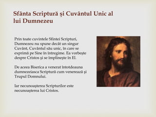 Sfânta Scriptură şi Cuvântul Unic al
lui Dumnezeu
Prin toate cuvintele Sfintei Scripturi,
Dumnezeu nu spune decât un singur
Cuvânt, Cuvântul său unic, în care se
exprimă pe Sine în întregime. Ea vorbeşte
despre Cristos şi se împlineşte în El.
De aceea Biserica a venerat întotdeauna
dumnezeiasca Scriptură cum venerează şi
Trupul Domnului.
Iar necunoaşterea Scripturilor este
necunoaşterea lui Cristos.
 