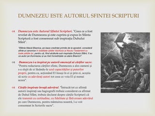 DUMNEZEU ESTE AUTORUL SFINTEI SCRIPTURI
 Dumnezeu este Autorul Sfintei Scripturi. "Ceea ce a fost
revelat de Dumnezeu şi este cuprins şi expus în Sfânta
Scriptură a fost consemnat sub inspiraţia Duhului
Sfânt".
"Sfânta Maică Biserica, pe baza credinţei primite de la apostoli, consideră
sfinte şi canonice în totalitate cărţile Vechiului şi Noului Testament cu
toate părţile lor, pentru că, fiind alcătuite sub inspiraţia Duhului Sfânt, îl au
ca autor pe Dumnezeu şi au fost încredinţate ca atare Bisericii".
 Dumnezeu i-a inspirat pe autorii omeneşti ai cărţilor sacre.
"Pentru redactarea cărţilor sfinte, Dumnezeu a ales oameni şi
s-a slujit de ei lăsându-le uzul capacităţilor şi puterilor
proprii, pentru ca, acţionând El însuşi în ei şi prin ei, aceştia
să scrie ca adevăraţi autori tot ceea ce voia El şi numai
aceea".
 Cărţile inspirate învaţă adevărul. "Întrucât tot ce afirmă
autorii inspiraţi sau hagiografii trebuie considerat ca afirmat
de Duhul Sfânt, trebuie declarat despre cărţile Scripturii că
ele transmit cu certitudine, cu fidelitate şi fără eroare adevărul
pe care Dumnezeu, pentru mântuirea noastră, l-a voit
consemnat în Scrierile sacre".
 