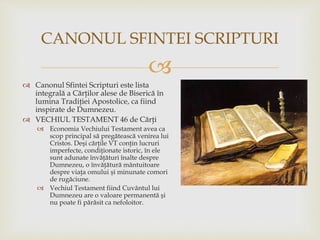 
 Canonul Sfintei Scripturi este lista
integrală a Cărţilor alese de Biserică în
lumina Tradiţiei Apostolice, ca fiind
inspirate de Dumnezeu.
 VECHIUL TESTAMENT 46 de Cărţi
 Economia Vechiului Testament avea ca
scop principal să pregătească venirea lui
Cristos. Deşi cărţile VT conţin lucruri
imperfecte, condiţionate istoric, în ele
sunt adunate învăţături înalte despre
Dumnezeu, o învăţătură mântuitoare
despre viaţa omului şi minunate comori
de rugăciune.
 Vechiul Testament fiind Cuvântul lui
Dumnezeu are o valoare permanentă şi
nu poate fi părăsit ca nefoloitor.
CANONUL SFINTEI SCRIPTURI
 