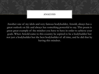 Another one of my idols and very famous bodybuilder, Arnold, always has a
great outlook on life and always has something powerful to say. This poem is
great great example of the mindset you have to have in order to achieve your
goals. When Arnold came to this country he aspired to be a bodybuilder but
not just a bodybuilder but the best bodybuilder of all time, and he did that by
having this mindset.
ANALYSIS
 