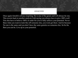 Analysis
Once again Arnold is always inspiring. He is one of the greats and will always be one.
This reverts back to another analysis I did saying you always have to give 100% well
You also have to believe 100% in order for you to fully achieve your potential. Never
Base what you want to look like off someone else, you wont get there. And its because
No one is the same and you don’t have the same genetics as someone else. So be the
Best you can be. Live up to your potential.
ANALYSIS
 