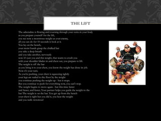The Lift
The adrenaline is flowing and coursing through your veins in your body
as you prepare yourself for the lift,
you see now a monstrous weight as your enemy,
all you can do for 10 seconds is look at it.
You lay on the bench,
your moist hands grasp the chalked bar
you take a deep breath
and you take another, nervously
now it's just you and this weight, that wants to crush you
with your shoulder blades in and chest out, you prepare to lift.
The weight is off the bar
as you bring it to your chest, you know the weight has done its job.
Now it's your turn.
As you're pushing, your chest is squeezing tightly
your legs are nailed to the floor by the weight
you continue pushing the weight up - but it stops.
But you continue to push for everything now, you can't stop.
The weight begins to move again - but this time faster
and faster, and faster, Your partner helps you guide the weight to the
bar The weight is on the bar. You get up from the bench
your chest is tight but you did it, you beat the weight
and you walk victorious!
THE LIFT
 