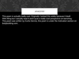 Analysis
This poem is actually really cool. Originally I picked this solely because it dealt
With lifting but I actually read it and it puts a really cool perspective on benching.
This poem was written by Curtis Dennis, this poem is under the motivation section on
bodybuilding.com.
ANALYSIS
 