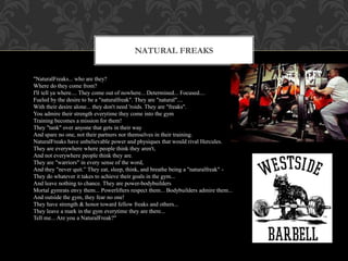 NATURAL FREAKS
"NaturalFreaks... who are they?
Where do they come from?
I'll tell ya where.... They come out of nowhere... Determined... Focused....
Fueled by the desire to be a "naturalfreak". They are "natural"....
With their desire alone... they don't need 'roids. They are "freaks".
You admire their strength everytime they come into the gym
Training becomes a mission for them!
They "tank" over anyone that gets in their way
And spare no one, not their partners nor themselves in their training.
NaturalFreaks have unbelievable power and physiques that would rival Hercules.
They are everywhere where people think they aren't,
And not everywhere people think they are.
They are "warriors" in every sense of the word,
And they "never quit.” They eat, sleep, think, and breathe being a "naturalfreak" -
They do whatever it takes to achieve their goals in the gym...
And leave nothing to chance. They are power-bodybuilders
Mortal gymrats envy them... Powerlifters respect them... Bodybuilders admire them...
And outside the gym, they fear no one!
They have strength & honor toward fellow freaks and others...
They leave a mark in the gym everytime they are there...
Tell me... Are you a NaturalFreak?"
 