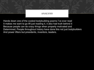 ANALYSIS
Hands down one of the coolest bodybuilding poems I’ve ever read
It makes me want to go lift just reading it, it also had truth behind it
Because people can do crazy things when properly motivated and
Determined, People throughout history have done this not just bodybuilders
And power lifters but presidents, inventors, leaders.
 