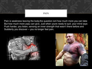 PAIN
Pain is weakness leaving the body,the question isnt how much more you can take
But how much more yopu can give. Just when youre ready to quit, your mind says
Push harder, you listen, sensing an inner strength that wasn’t there before and
Suddenly you discover -- you no longer feel pain.
 