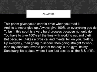 ANALYSIS
This poem gives you a certain drive when you read it
And its to never give up. Always give 100% on everything you do
To be in this sport is a very hard process because not only do
You have to give 100% all the time with working out and dieti
But because it takes a physical and mental toll on you. Getting
Up everyday, then going to school, then going straight to work,
then my absolute favorite part of the day is the gym. Its my
Sanctuary, it’s a place where I can just escape all the B.S of life.
 