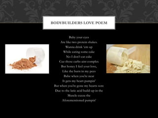Baby your eyes
Are like two protein shakes.
Wanna drink ‘em up
While eating some cake
No I don’t eat cake
Cuz those carbs aint complex
But honey I feel your love,
Like the burn in my pecs
Babe when you’re near
It gets my heart pumpin’
But when you’re gone my hearts sore
Due to the latic acid build-up in the
Muscle cuzza the
Aforementioned pumpin’
BODYBUILDERS LOVE POEM
 