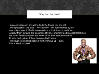 Why Do I Succeed?
I succeed because I am willing to do the things you are not.
I will fight against the odds. I will sacrifice. I am not shackled by fear
Insecurity or doubt. I feel those emotions – drink them in and then
Swallow them away to the blackness of Hell. I am motivated by accomplishment
Not pride. Pride consumes the weak – kills their heart from within
If I fall – I will get up. If I am beaten – I will return.
I will never stop getting better, I will never give up – ever.
That is why I succeed.
 