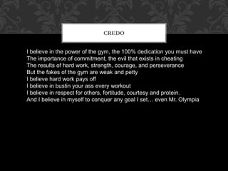 CREDO
I believe in the power of the gym, the 100% dedication you must have
The importance of commitment, the evil that exists in cheating
The results of hard work, strength, courage, and perseverance
But the fakes of the gym are weak and petty
I believe hard work pays off
I believe in bustin your ass every workout
I believe in respect for others, fortitude, courtesy and protein.
And I believe in myself to conquer any goal I set… even Mr. Olympia
 