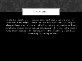 I like this poem because it reminds me of my buddy at the gym who only
believes in lifting weights. I chose this because it sorta shows what happens
when you become a gym head and with all the pre workouts and other things
to melt your brain its how you end up talking. A specific feature in the poem is
word choice, because of the pre workouts and thousands of protein shakes
you aren’t really functioning at 100%.
ANALYSIS
 