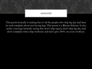 This poem basically is making fun of all the people who skip leg day and then
try and complain about not having legs. This poem is a Rhyme Scheme. It also
sends a message basically saying this, don’t skip squats, don’t skip leg day, and
don’t complain when skip workouts and don’t give 100% on every workout.
ANALYSIS
 