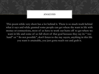 This poem while very short has a lot behind it. There is so much truth behind
what it says and while granted some people can get where the want in life with
money or connections, most of us have to work our butts off to get where we
want in life and some of us fall short of that goal because they say its “ too
hard” or “ Its not possible”, don’t listen to the nay sayers, anything in this life
you want is attainable, you just gotta reach out and grab it.
ANALYSIS
 