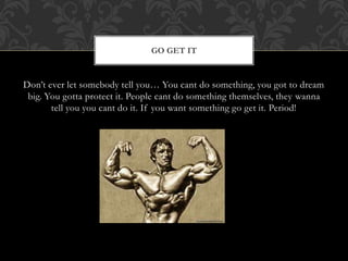 Don’t ever let somebody tell you… You cant do something, you got to dream
big. You gotta protect it. People cant do something themselves, they wanna
tell you you cant do it. If you want something go get it. Period!
GO GET IT
 