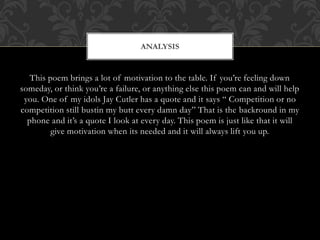 This poem brings a lot of motivation to the table. If you’re feeling down
someday, or think you’re a failure, or anything else this poem can and will help
you. One of my idols Jay Cutler has a quote and it says “ Competition or no
competition still bustin my butt every damn day” That is the backround in my
phone and it’s a quote I look at every day. This poem is just like that it will
give motivation when its needed and it will always lift you up.
ANALYSIS
 