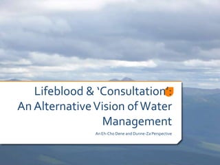 Lifeblood & ‘Consultation’:
An Alternative Vision of Water
                 Management
               An Eh-Cho Dene and Dunne-Za Perspective
 
