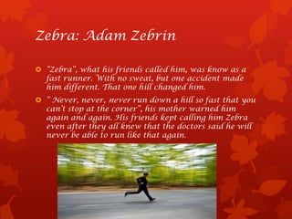Zebra: Adam Zebrin

 “Zebra”, what his friends called him, was know as a
  fast runner. With no sweat, but one accident made
  him different. That one hill changed him.
 “ Never, never, never run down a hill so fast that you
  can’t stop at the corner”, his mother warned him
  again and again. His friends kept calling him Zebra
  even after they all knew that the doctors said he will
  never be able to run like that again.
 