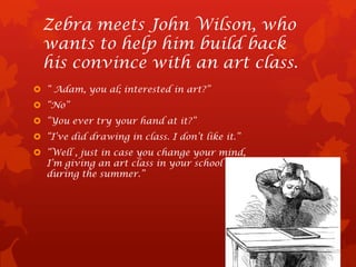 Zebra meets John Wilson, who
  wants to help him build back
  his convince with an art class.
 “ Adam, you al; interested in art?”
 “No”
 “You ever try your hand at it?”
 “I’ve did drawing in class. I don’t like it.”
 “Well , just in case you change your mind,
  I’m giving an art class in your school
  during the summer.”
 