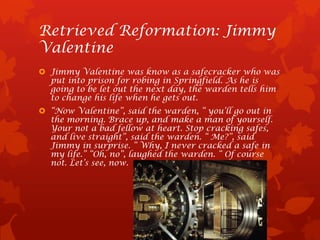 Retrieved Reformation: Jimmy
Valentine
 Jimmy Valentine was know as a safecracker who was
  put into prison for robing in Springfield. As he is
  going to be let out the next day, the warden tells him
  to change his life when he gets out.
 “Now Valentine”, said the warden, “ you’ll go out in
  the morning. Brace up, and make a man of yourself.
  Your not a bad fellow at heart. Stop cracking safes,
  and live straight”, said the warden. “ Me?”, said
  Jimmy in surprise. “ Why, I never cracked a safe in
  my life.” “Oh, no”, laughed the warden. “ Of course
  not. Let’s see, now.
 