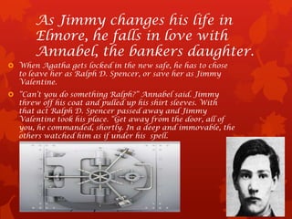 As Jimmy changes his life in
       Elmore, he falls in love with
       Annabel, the bankers daughter.
 When Agatha gets locked in the new safe, he has to chose
  to leave her as Ralph D. Spencer, or save her as Jimmy
  Valentine.
 “Can’t you do something Ralph?” Annabel said. Jimmy
  threw off his coat and pulled up his shirt sleeves. With
  that act Ralph D. Spencer passed away and Jimmy
  Valentine took his place. “Get away from the door, all of
  you, he commanded, shortly. In a deep and immovable, the
  others watched him as if under his spell.
 