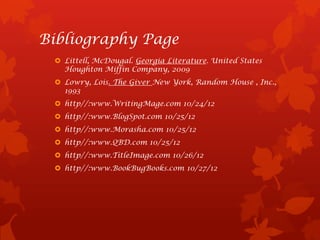 Bibliography Page
  Littell, McDougal. Georgia Literature. United States
   Houghton Miffin Company, 2009
  Lowry, Lois. The Giver New York, Random House , Inc.,
   1993
  http//:www.WritingMage.com 10/24/12
  http//:www.BlogSpot.com 10/25/12
  http//:www.Morasha.com 10/25/12
  http//:www.QBD.com 10/25/12
  http//:www.TitleImage.com 10/26/12
  http//:www.BookBugBooks.com 10/27/12
 