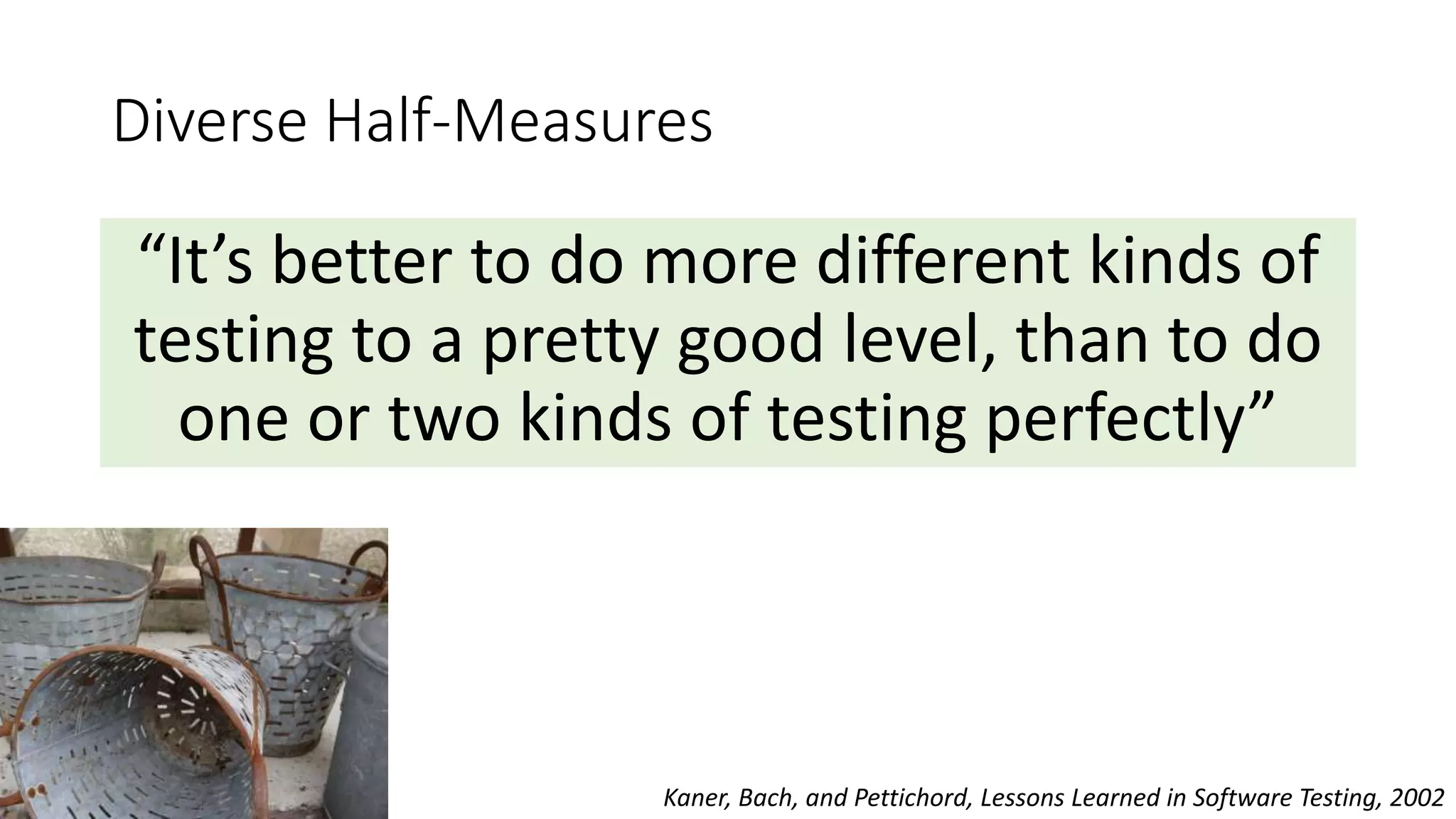 Diverse Half-Measures
“It’s better to do more different kinds of
testing to a pretty good level, than to do
one or two kinds of testing perfectly”
Kaner, Bach, and Pettichord, Lessons Learned in Software Testing, 2002
 