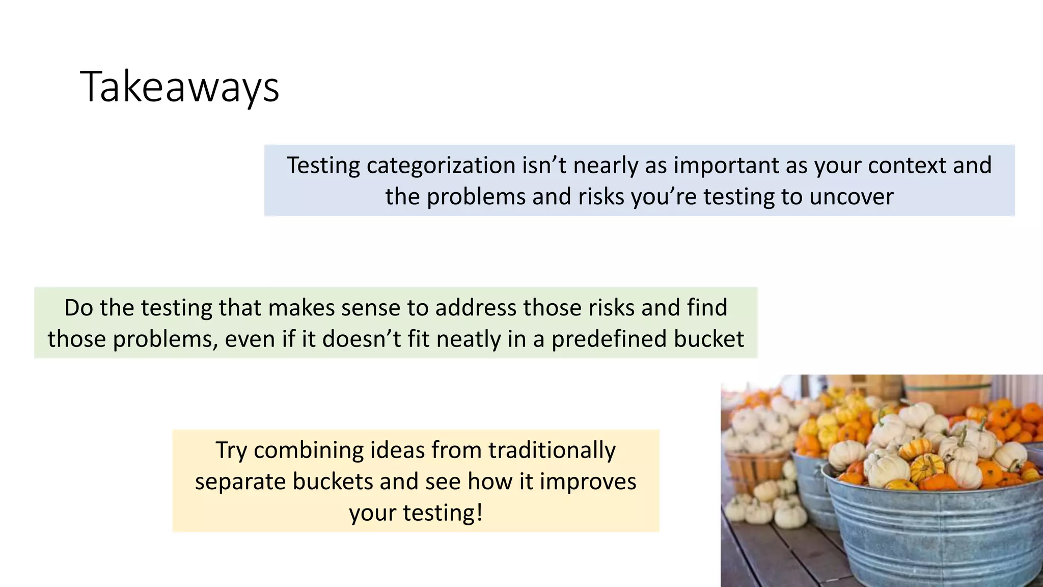 Takeaways
Testing categorization isn’t nearly as important as your context and
the problems and risks you’re testing to uncover
Do the testing that makes sense to address those risks and find
those problems, even if it doesn’t fit neatly in a predefined bucket
Try combining ideas from traditionally
separate buckets and see how it improves
your testing!
 
