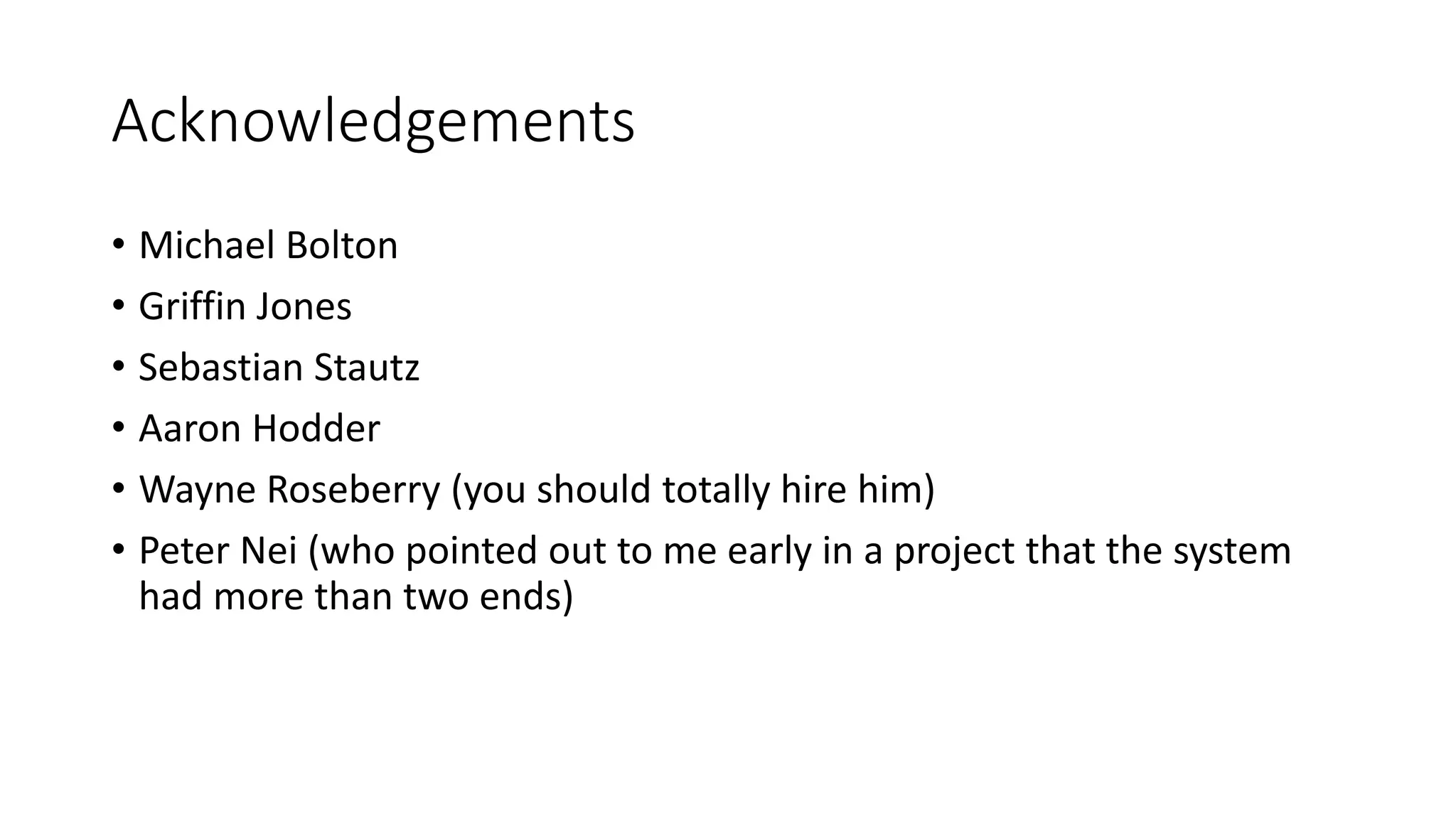 Acknowledgements
• Michael Bolton
• Griffin Jones
• Sebastian Stautz
• Aaron Hodder
• Wayne Roseberry (you should totally hire him)
• Peter Nei (who pointed out to me early in a project that the system
had more than two ends)
 