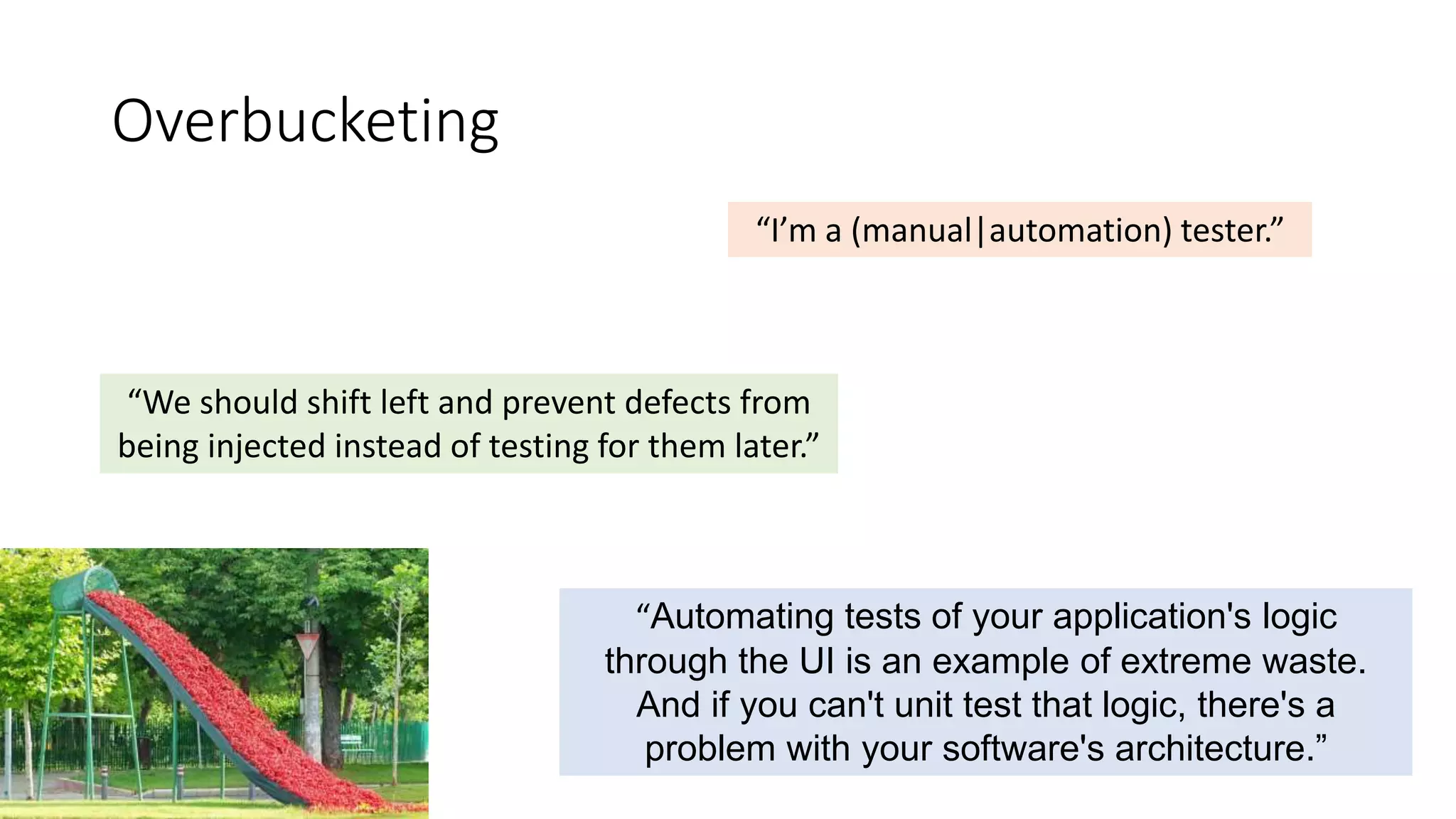 Overbucketing
“Automating tests of your application's logic
through the UI is an example of extreme waste.
And if you can't unit test that logic, there's a
problem with your software's architecture.”
“I’m a (manual|automation) tester.”
“We should shift left and prevent defects from
being injected instead of testing for them later.”
 
