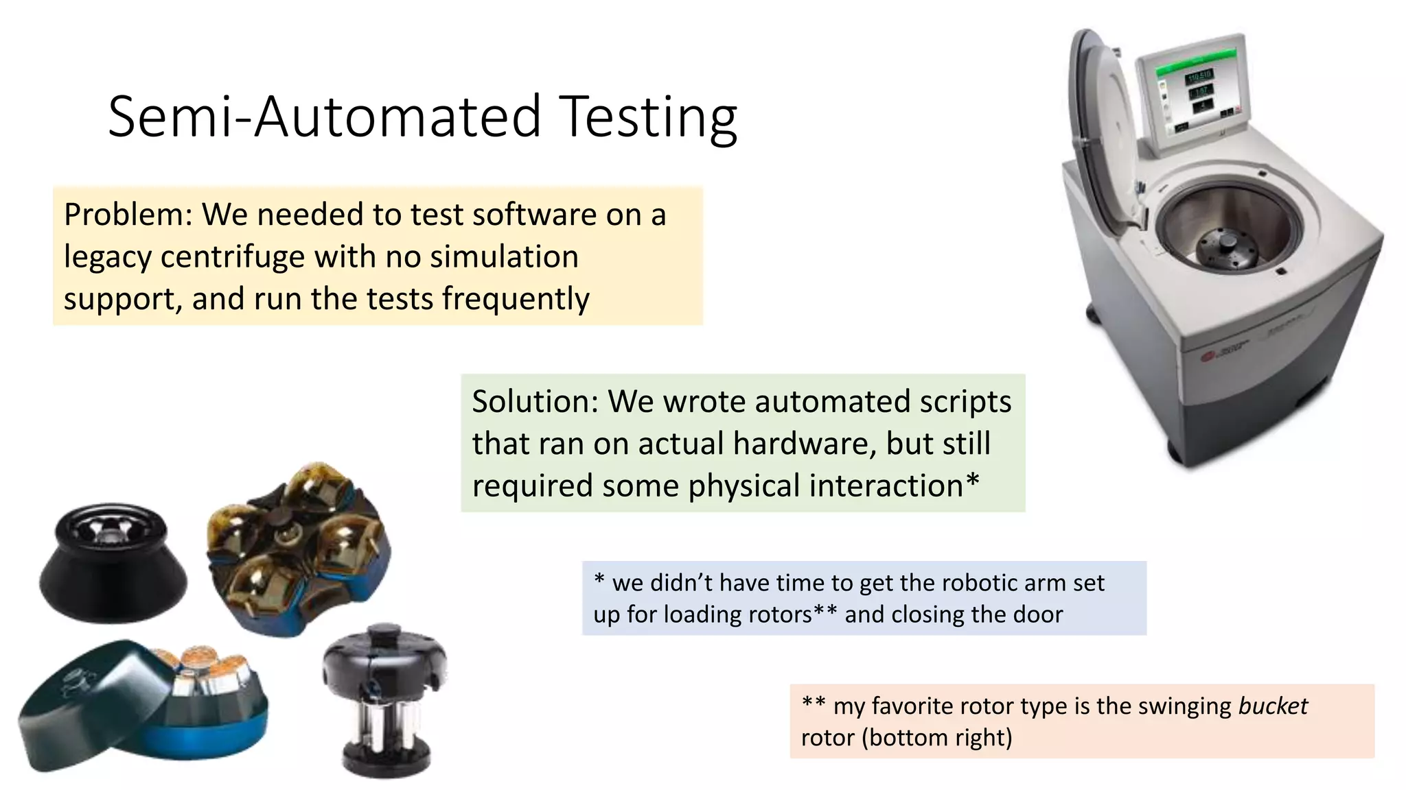 Semi-Automated Testing
Problem: We needed to test software on a
legacy centrifuge with no simulation
support, and run the tests frequently
Solution: We wrote automated scripts
that ran on actual hardware, but still
required some physical interaction*
* we didn’t have time to get the robotic arm set
up for loading rotors** and closing the door
** my favorite rotor type is the swinging bucket
rotor (bottom right)
 