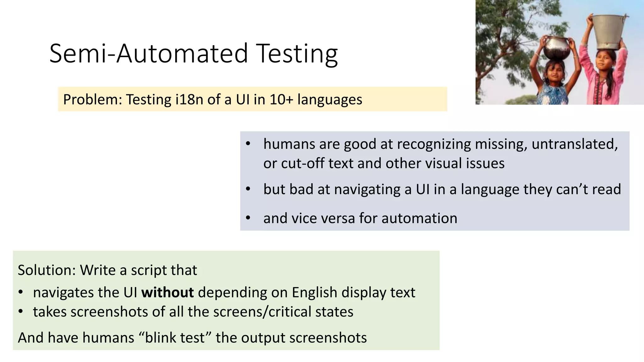 Semi-Automated Testing
Problem: Testing i18n of a UI in 10+ languages
• humans are good at recognizing missing, untranslated,
or cut-off text and other visual issues
• but bad at navigating a UI in a language they can’t read
• and vice versa for automation
Solution: Write a script that
• navigates the UI without depending on English display text
• takes screenshots of all the screens/critical states
And have humans “blink test” the output screenshots
 