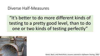 Diverse Half-Measures
“It’s better to do more different kinds of
testing to a pretty good level, than to do
one or two kinds of testing perfectly”
Kaner, Bach, and Pettichord, Lessons Learned in Software Testing, 2002
 