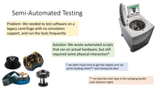 Semi-Automated Testing
Problem: We needed to test software on a
legacy centrifuge with no simulation
support, and run the tests frequently
Solution: We wrote automated scripts
that ran on actual hardware, but still
required some physical interaction*
* we didn’t have time to get the robotic arm set
up for loading rotors** and closing the door
** my favorite rotor type is the swinging bucket
rotor (bottom right)
 