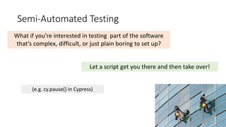 Semi-Automated Testing
What if you’re interested in testing part of the software
that’s complex, difficult, or just plain boring to set up?
Let a script get you there and then take over!
(e.g. cy.pause() in Cypress)
 