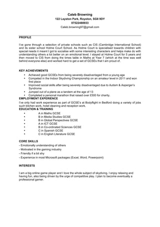 Caleb Browning
122 Layston Park, Royston, SG8 9DY
07522488933
Caleb.browning97@gmail.com
PROFILE
I’ve gone through a selection of private schools such as CIS (Cambridge International School)
and its sister school Holme Court School. As Holme Court is specialised towards children with
special needs it meant I got to socialise with some interesting characters and helps make do with
understanding others a lot better on an emotional level. I stayed at Holme Court for 5 years and
then moved to CIS from doing the times table in Maths at Year 7 (which at the time was well
behind everyone else) and worked hard to get a set of GCSEs that I am proud of.
KEY ACHIEVEMENTS
• Achieved good GCSEs from being severely disadvantaged from a young age
• Competed in the Indoor Skydiving Championship on an amateur level in 2011 and won
first place
• Improved social skills after being severely disadvantaged due to Autism & Asperger’s
Syndrome
• Jumped out of a plane as a tandem at the age of 13
• Completed a personal marathon that raised over £500 for charity.
EMPLOYMENT EXPERIENCE
I’ve only had work experience as part of GCSE’s at Bodyflight in Bedford doing a variety of jobs
such kitchen work, hotel cleaning and reception work.
EDUCATION & TRAINING
• A in Maths GCSE
• B in Media Studies GCSE
• B in Global Perspectives GCSE
• A in ICT GCSE
• B in Co-ordinated Sciences GCSE
• C in Spanish GCSE
• C in English Literature GCSE
CORE SKILLS
- Emotionally understanding of others
- Motivated in the gaming industry
- Friendly if a bit shy
- Experience in most Microsoft packages (Excel, Word, Powerpoint)
INTERESTS
I am a big online game player and I love the whole subject of skydiving. I enjoy relaxing and
having fun, also being driven by the urge of competitive play. I plan to become eventually a
professional gamer.
 