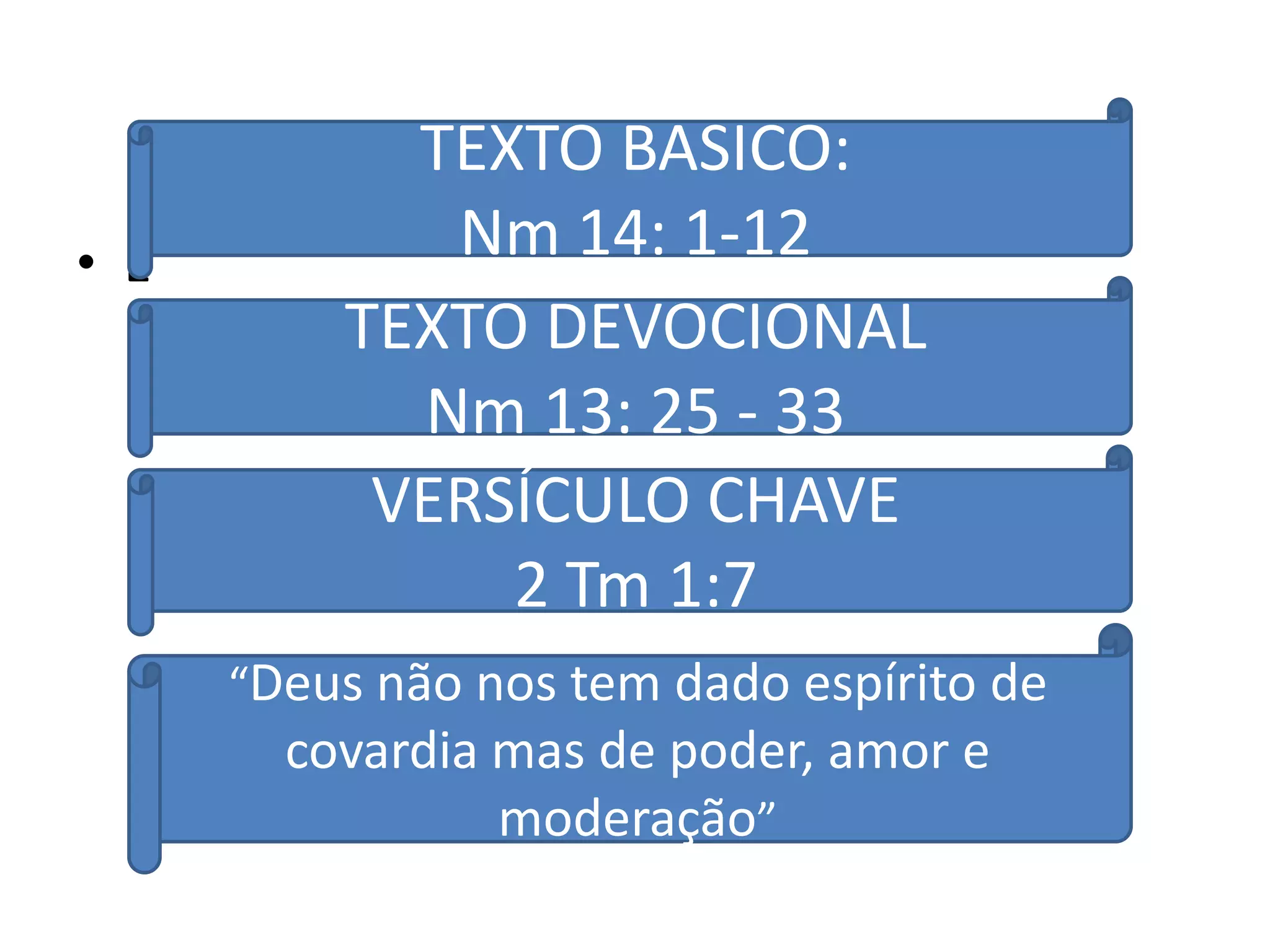 TEXTO BASICO:
• E          Nm 14: 1-12
          TEXTO DEVOCIONAL
            Nm 13: 25 - 33
           VERSÍCULO CHAVE
               2 Tm 1:7
      “Deus não nos tem dado espírito de
        covardia mas de poder, amor e
                 moderação”
 