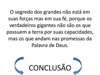 O segredo dos grandes não está em
 suas forças mas em sua fé, porque os
 verdadeiros gigantes não são os que
possuem a terra por suas capacidades,
 mas os que andam nas promessas da
           Palavra de Deus.



         CONCLUSÃO
 
