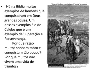 • Há na Bíblia muitos
  exemplos de homens que
  conquistaram em Deus
  grandes coisas. Um
  desses exemplos é o de
  Calebe que é um
  exemplo de Superação e
  Perseverança.
       Por que razão
  muitos sonham tanto e
  conquistam tão pouco?
  Por que muitos não
  vivem uma vida de
  triunfos?
 