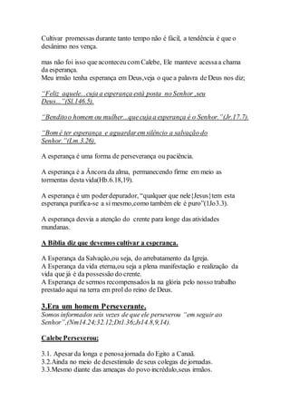 Cultivar promessas durante tanto tempo não é fácil, a tendência é que o
desânimo nos vença.
mas não foi isso que aconteceu com Calebe, Ele manteve acessaa chama
da esperança.
Meu irmão tenha esperança em Deus,veja o que a palavra de Deus nos diz;
“Feliz aquele...cuja a esperança está posta no Senhor ,seu
Deus...”(Sl.146.5).
“Benditoo homem ou mulher...quecuja a esperança é o Senhor.”(Jr.17.7).
“Bom é ter esperança e aguardarem silêncio a salvação do
Senhor.”(Lm.3.26).
A esperança é uma forma de perseverança ou paciência.
A esperança é a Âncora da alma, permanecendo firme em meio as
tormentas desta vida(Hb.6.18,19).
A esperança é um poderdepurador, “qualquer que nele{Jesus}tem esta
esperança purifica-se a si mesmo,como também ele é puro”(1Jo3.3).
A esperança desvia a atenção do crente para longe das atividades
mundanas.
A Bíblia diz que devemos cultivar a esperança.
A Esperança da Salvação,ou seja, do arrebatamento da Igreja.
A Esperança da vida eterna,ou seja a plena manifestação e realização da
vida que já é da possessão do crente.
A Esperança de sermos recompensados la na glória pelo nosso trabalho
prestado aqui na terra em prol do reino de Deus.
3.Era um homem Perseverante.
Somos informados seis vezes de que ele perseverou “em seguir ao
Senhor”,(Nm14.24;32.12;Dt1.36;Js14.8,9,14).
Calebe Perseverou;
3.1. Apesar da longa e penosajornada do Egito a Canaã.
3.2.Ainda no meio de desestimulo de seus colegas de jornadas.
3.3.Mesmo diante das ameaças do povo incrédulo,seus irmãos.
 