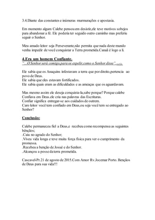 3.4.Diante das constantes e inúmeras murmurações e apostasia.
Em momento algum Calebe pensouem desistir,ele teve motivos sobejos
para abandonar a fé. Ele poderia ter seguido outro caminho mas preferiu
seguir o Senhor.
Meu amado leitor seja Perseverante,não permita que nada deste mundo
venha impedir de você conquistar a Terra prometida.Canaã é logo a li.
4.Era um homem Confiante.
“...O Senhorserá comigo,para os expelir,como o Senhor disse”.vs12c.
Ele sabia que os Anaquins infestavam a terra que pordireito,pertencia ao
povo de Deus.
Ele sabia que eles estavam fortificados.
Ele sabia quais eram as dificuldades e as ameaças que os aguardavam.
Mas mesmo assim ele deseja conquista-la,sabe porque? Porque calebe
Confiava em Deus.ele cria nas palavras das Escrituras.
Confiar significa entregar-se aos cuidados de outrem.
Caro leitor você tem confiado em Deus,ou seja você tem se entregado ao
Senhor?
Conclusão:
Calebe permaneceu fiel a Deus,e recebeu como recompensa as seguintes
bênçãos;
.Caiu no agrado do Senhor;
.Viveu vida longa e teve muita força física para ver o cumprimento da
promessa.
.Recebeu a benção de Josué e do Senhor.
.Alcançou a possedaterra prometida.
Cascavel-Pr.21 de agosto de 2015.Com Amor Rv.Jocemar Porto. Bençãos
de Deus para sua vida!!!
 