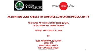 ACTIVATING CORE VALUES TO ENHANCE CORPORATE PRODUCTIVITY
PRESENTED AT THE 2019 STAFF COLLOQUIUM,
CALEB UNIVERSITY, LAGOS, NIGERIA
TUESDAY, SEPTEMBER, 10, 2019
BY
‘LOLU AKINWUNMI, frpa; fnimn
GROUP CEO
PRIMA GARNET AFRICA
PAST CHAIRMAN, APCON
1CALEB UNIVERSITY COLLOQUIUM
 